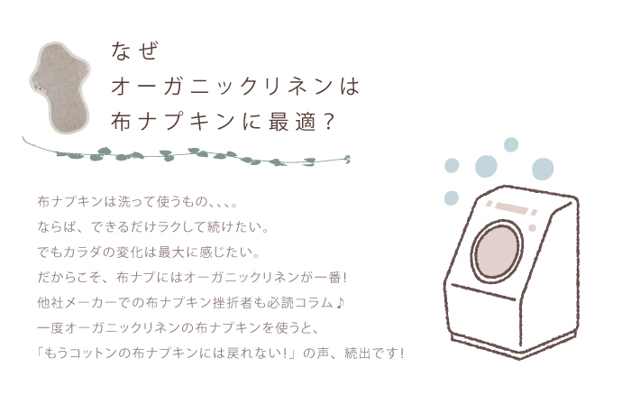 なぜオーガニックリネンは布ナプキンに最適？布ナプキンは洗って使うもの、、、。ならば、できるだけラクして続けたい。でもカラダの変化は最大に感じたい。だからこそ、布ナプにはオーガニックリネンが一番！他社メーカーでの布ナプキン挫折者も必読コラム♪一度オーガニックリネンの布ナプキンを使うと、「もうコットンの布ナプキンには戻れない！」の声、続出です！